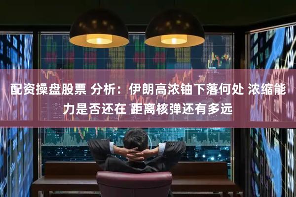配资操盘股票 分析：伊朗高浓铀下落何处 浓缩能力是否还在 距离核弹还有多远