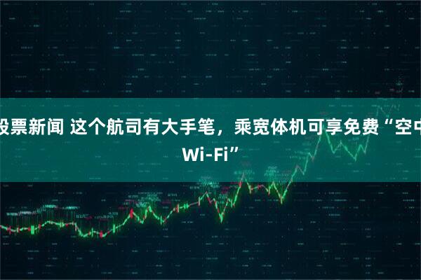 股票新闻 这个航司有大手笔，乘宽体机可享免费“空中Wi-Fi”