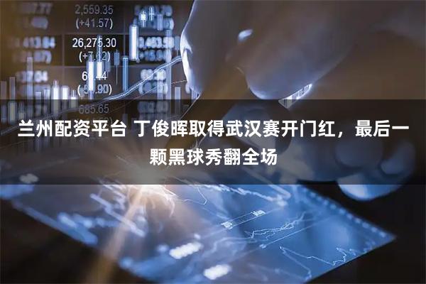 兰州配资平台 丁俊晖取得武汉赛开门红，最后一颗黑球秀翻全场