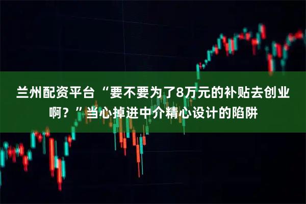 兰州配资平台 “要不要为了8万元的补贴去创业啊？”当心掉进中介精心设计的陷阱
