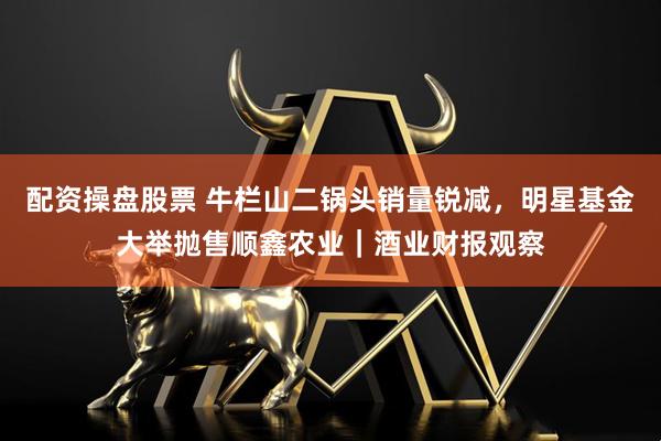 配资操盘股票 牛栏山二锅头销量锐减，明星基金大举抛售顺鑫农业｜酒业财报观察