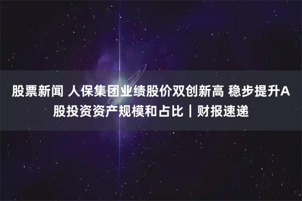 股票新闻 人保集团业绩股价双创新高 稳步提升A股投资资产规模和占比｜财报速递