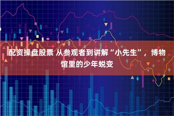 配资操盘股票 从参观者到讲解“小先生”，博物馆里的少年蜕变