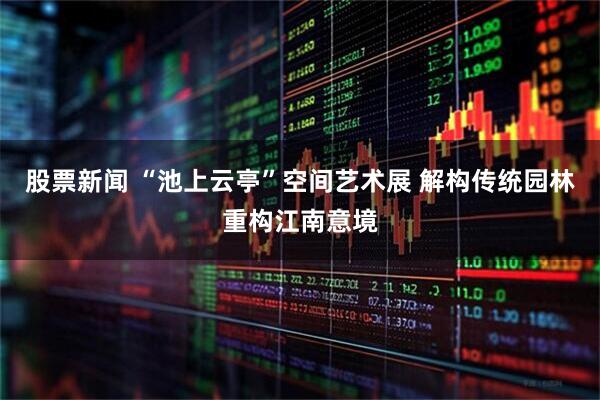 股票新闻 “池上云亭”空间艺术展 解构传统园林重构江南意境