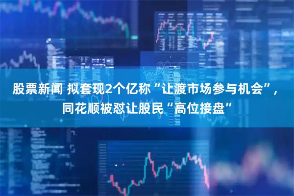 股票新闻 拟套现2个亿称“让渡市场参与机会”, 同花顺被怼让股民“高位接盘”