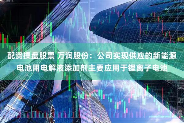 配资操盘股票 万润股份：公司实现供应的新能源电池用电解液添加剂主要应用于锂离子电池