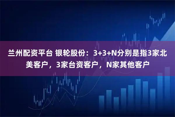 兰州配资平台 银轮股份：3+3+N分别是指3家北美客户，3家台资客户，N家其他客户