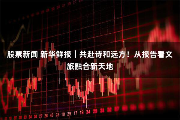 股票新闻 新华鲜报｜共赴诗和远方！从报告看文旅融合新天地