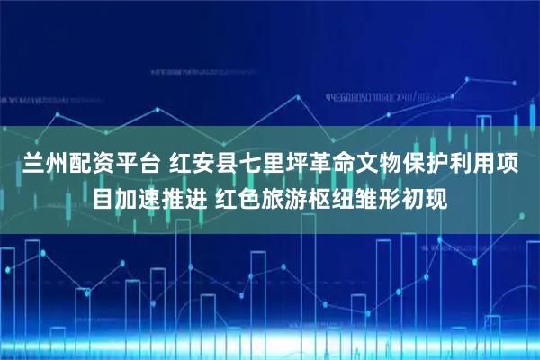 兰州配资平台 红安县七里坪革命文物保护利用项目加速推进 红色旅游枢纽雏形初现