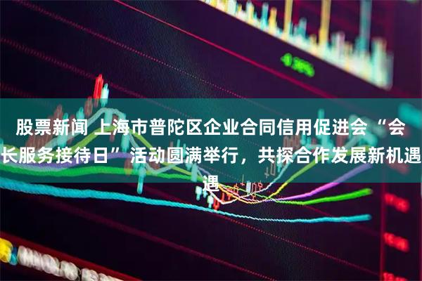 股票新闻 上海市普陀区企业合同信用促进会 “会长服务接待日” 活动圆满举行，共探合作发展新机遇