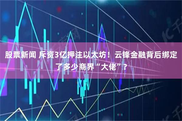 股票新闻 斥资3亿押注以太坊！云锋金融背后绑定了多少商界“大佬”？
