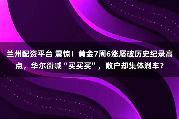 兰州配资平台 震惊！黄金7周6涨屡破历史纪录高点，华尔街喊“买买买”，散户却集体刹车？