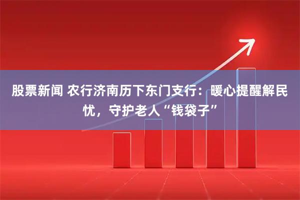 股票新闻 农行济南历下东门支行：暖心提醒解民忧，守护老人“钱袋子”