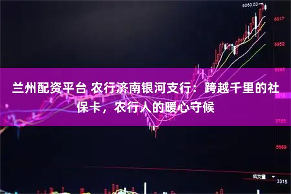 兰州配资平台 农行济南银河支行：跨越千里的社保卡，农行人的暖心守候