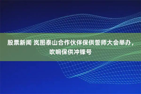 股票新闻 岚图泰山合作伙伴保供誓师大会举办，吹响保供冲锋号