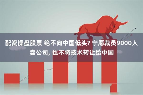 配资操盘股票 绝不向中国低头? 宁愿裁员9000人卖公司, 也不将技术转让给中国