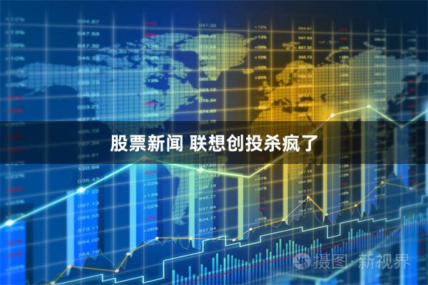 股票新闻 联想创投杀疯了