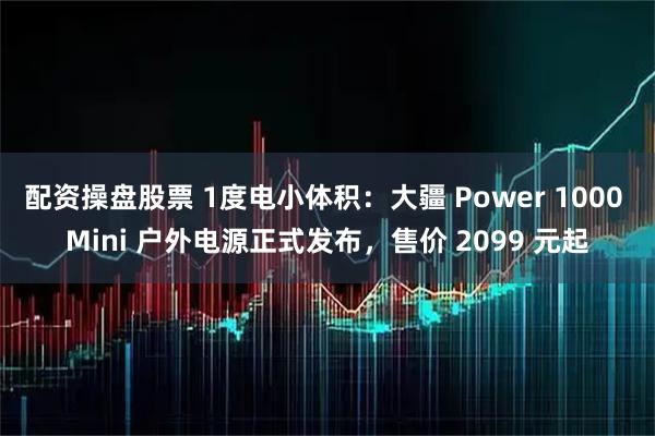 配资操盘股票 1度电小体积：大疆 Power 1000 Mini 户外电源正式发布，售价 2099 元起