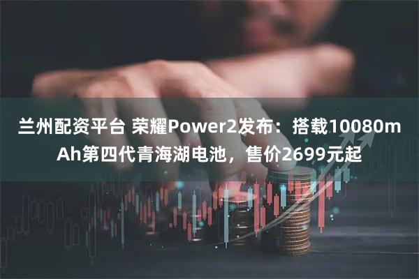 兰州配资平台 荣耀Power2发布：搭载10080mAh第四代青海湖电池，售价2699元起